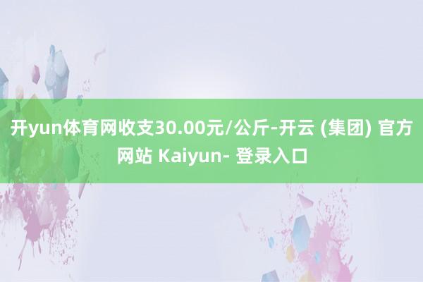 开yun体育网收支30.00元/公斤-开云 (集团) 官方网站 Kaiyun- 登录入口