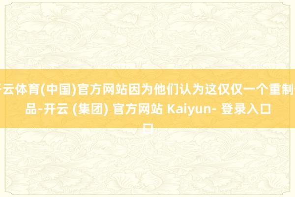 开云体育(中国)官方网站因为他们认为这仅仅一个重制作品-开云 (集团) 官方网站 Kaiyun- 登录入口