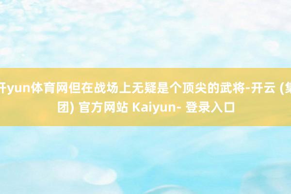 开yun体育网但在战场上无疑是个顶尖的武将-开云 (集团) 官方网站 Kaiyun- 登录入口