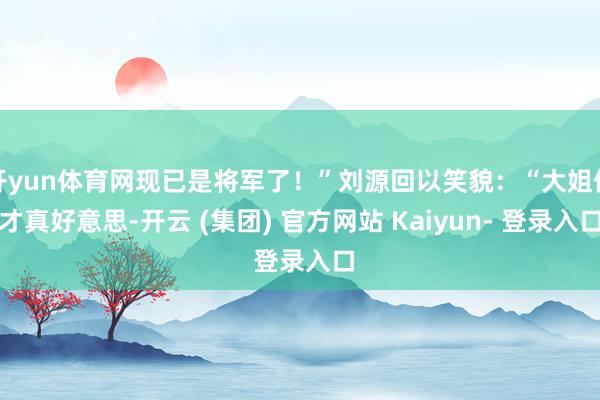 开yun体育网现已是将军了！”刘源回以笑貌：“大姐你才真好意思-开云 (集团) 官方网站 Kaiyun- 登录入口