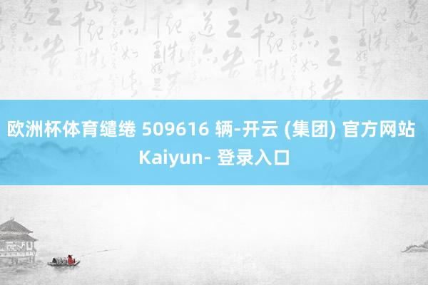 欧洲杯体育缱绻 509616 辆-开云 (集团) 官方网站 Kaiyun- 登录入口