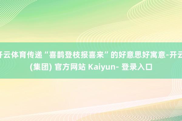 开云体育传递“喜鹊登枝报喜来”的好意思好寓意-开云 (集团) 官方网站 Kaiyun- 登录入口