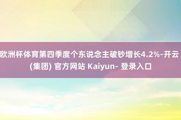 欧洲杯体育 第四季度个东说念主破钞增长4.2%-开云 (集团) 官方网站 Kaiyun- 登录入口