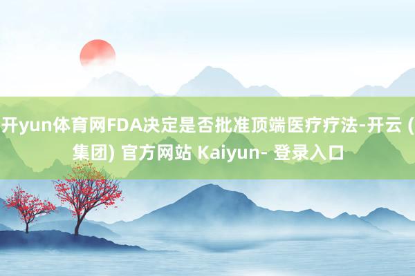 开yun体育网FDA决定是否批准顶端医疗疗法-开云 (集团) 官方网站 Kaiyun- 登录入口