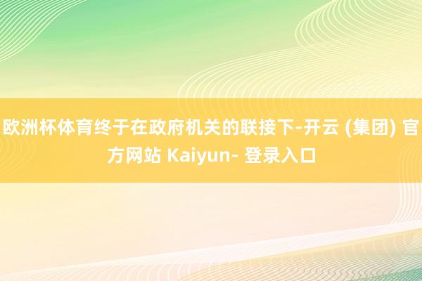 欧洲杯体育终于在政府机关的联接下-开云 (集团) 官方网站 Kaiyun- 登录入口