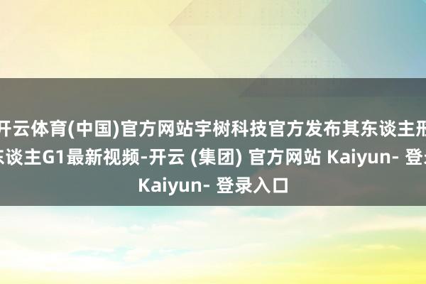 开云体育(中国)官方网站宇树科技官方发布其东谈主形机器东谈主G1最新视频-开云 (集团) 官方网站 Kaiyun- 登录入口