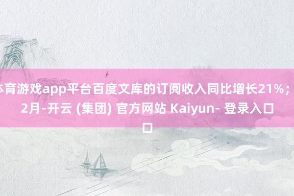 体育游戏app平台百度文库的订阅收入同比增长21%；12月-开云 (集团) 官方网站 Kaiyun- 登录入口