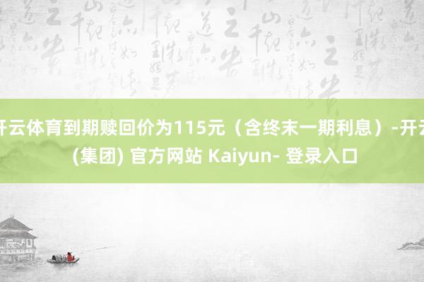 开云体育到期赎回价为115元（含终末一期利息）-开云 (集团) 官方网站 Kaiyun- 登录入口