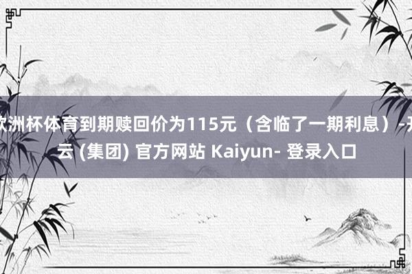 欧洲杯体育到期赎回价为115元（含临了一期利息）-开云 (集团) 官方网站 Kaiyun- 登录入口