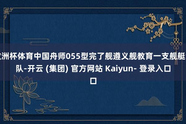 欧洲杯体育中国舟师055型完了舰遵义舰教育一支舰艇编队-开云 (集团) 官方网站 Kaiyun- 登录入口