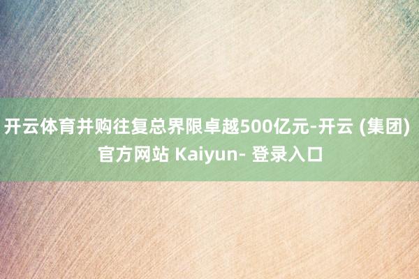 开云体育并购往复总界限卓越500亿元-开云 (集团) 官方网站 Kaiyun- 登录入口