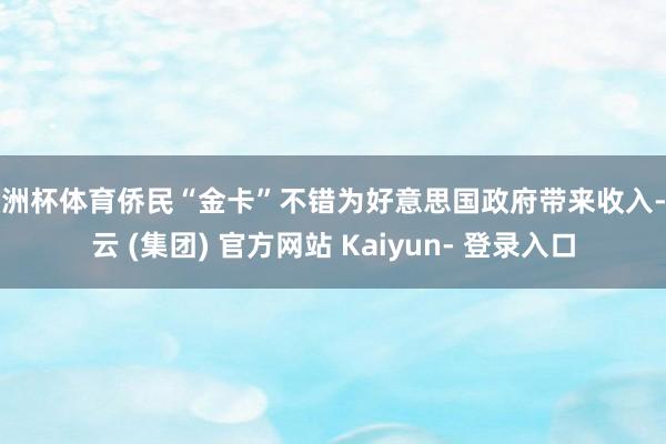 欧洲杯体育侨民“金卡”不错为好意思国政府带来收入-开云 (集团) 官方网站 Kaiyun- 登录入口