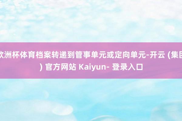 欧洲杯体育档案转递到管事单元或定向单元-开云 (集团) 官方网站 Kaiyun- 登录入口