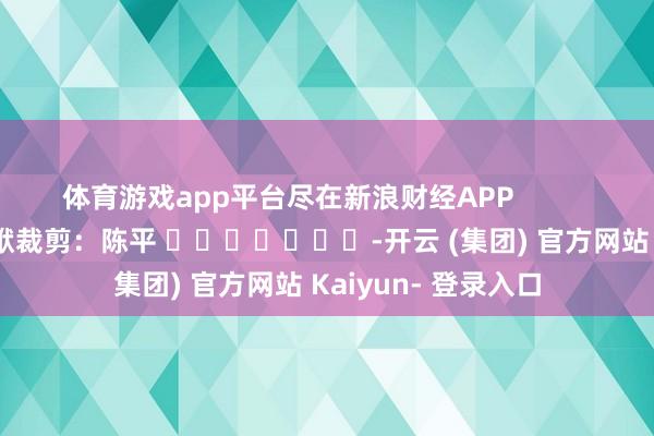 体育游戏app平台尽在新浪财经APP            						包袱裁剪：陈平 							-开云 (集团) 官方网站 Kaiyun- 登录入口