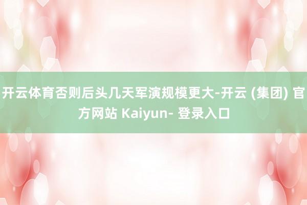 开云体育否则后头几天军演规模更大-开云 (集团) 官方网站 Kaiyun- 登录入口