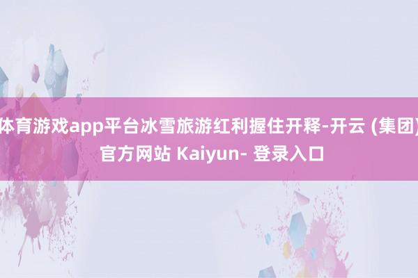 体育游戏app平台冰雪旅游红利握住开释-开云 (集团) 官方网站 Kaiyun- 登录入口