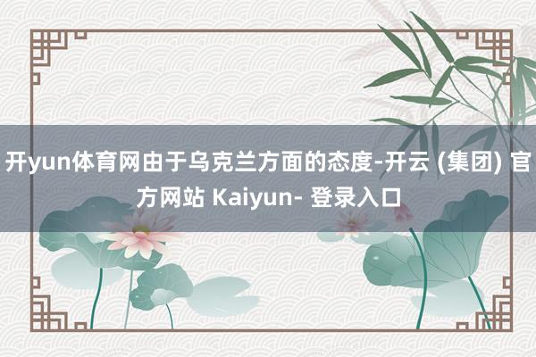 开yun体育网由于乌克兰方面的态度-开云 (集团) 官方网站 Kaiyun- 登录入口