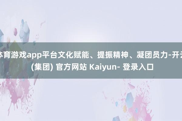 体育游戏app平台文化赋能、提振精神、凝团员力-开云 (集团) 官方网站 Kaiyun- 登录入口