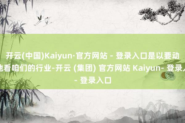 开云(中国)Kaiyun·官方网站 - 登录入口是以要动态地看咱们的行业-开云 (集团) 官方网站 Kaiyun- 登录入口