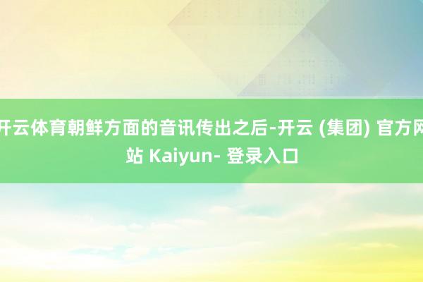 开云体育朝鲜方面的音讯传出之后-开云 (集团) 官方网站 Kaiyun- 登录入口