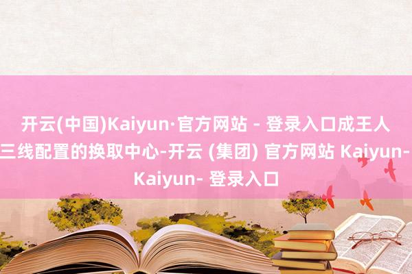 开云(中国)Kaiyun·官方网站 - 登录入口成王人算作仍是三线配置的换取中心-开云 (集团) 官方网站 Kaiyun- 登录入口
