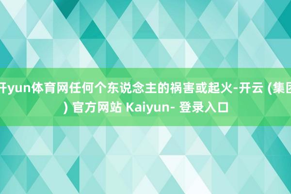 开yun体育网任何个东说念主的祸害或起火-开云 (集团) 官方网站 Kaiyun- 登录入口