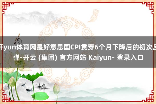 开yun体育网是好意思国CPI贯穿6个月下降后的初次反弹-开云 (集团) 官方网站 Kaiyun- 登录入口
