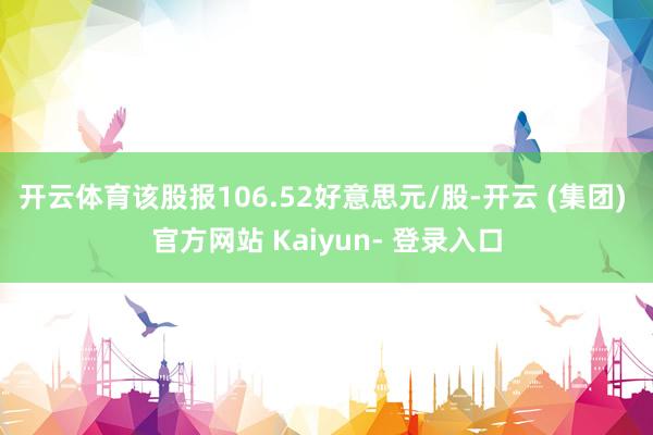 开云体育该股报106.52好意思元/股-开云 (集团) 官方网站 Kaiyun- 登录入口