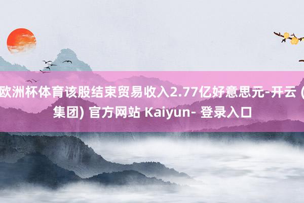 欧洲杯体育该股结束贸易收入2.77亿好意思元-开云 (集团) 官方网站 Kaiyun- 登录入口