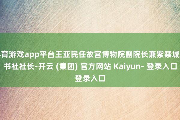 体育游戏app平台王亚民任故宫博物院副院长兼紫禁城出书社社长-开云 (集团) 官方网站 Kaiyun- 登录入口