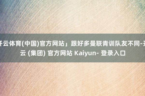 开云体育(中国)官方网站」跟好多曼联青训队友不同-开云 (集团) 官方网站 Kaiyun- 登录入口