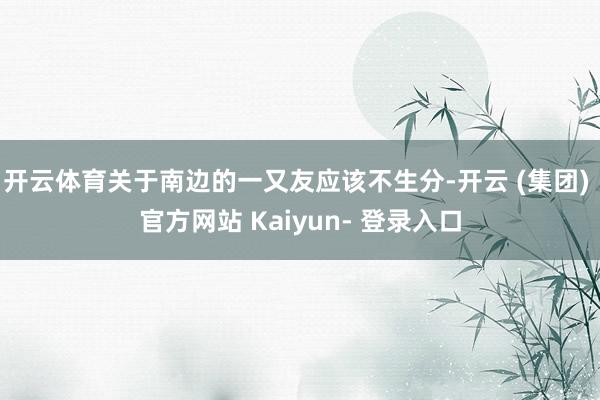 开云体育关于南边的一又友应该不生分-开云 (集团) 官方网站 Kaiyun- 登录入口