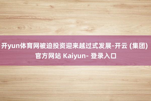 开yun体育网被迫投资迎来越过式发展-开云 (集团) 官方网站 Kaiyun- 登录入口