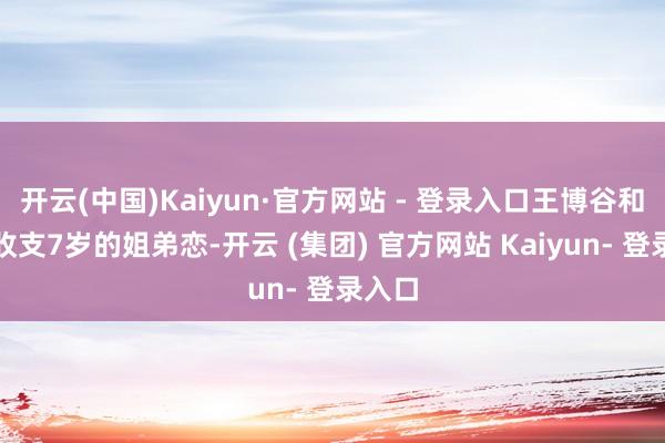 开云(中国)Kaiyun·官方网站 - 登录入口王博谷和巴图收支7岁的姐弟恋-开云 (集团) 官方网站 Kaiyun- 登录入口