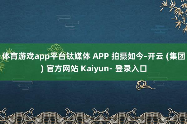 体育游戏app平台钛媒体 APP 拍摄如今-开云 (集团) 官方网站 Kaiyun- 登录入口