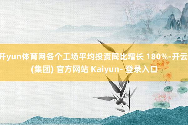 开yun体育网各个工场平均投资同比增长 180%-开云 (集团) 官方网站 Kaiyun- 登录入口