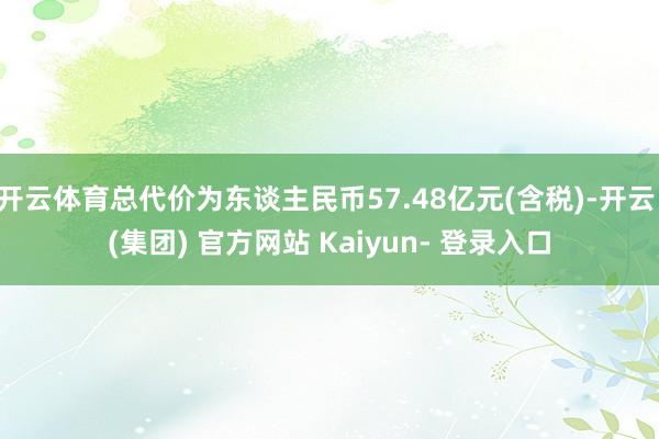 开云体育总代价为东谈主民币57.48亿元(含税)-开云 (集团) 官方网站 Kaiyun- 登录入口