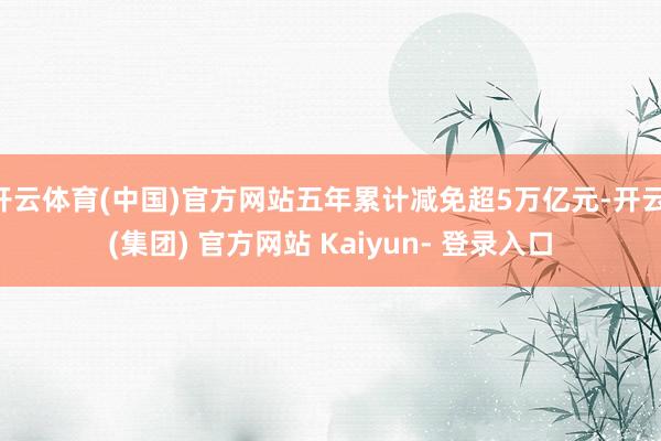 开云体育(中国)官方网站五年累计减免超5万亿元-开云 (集团) 官方网站 Kaiyun- 登录入口