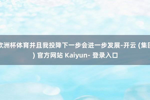 欧洲杯体育并且我投降下一步会进一步发展-开云 (集团) 官方网站 Kaiyun- 登录入口
