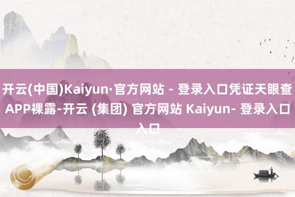 开云(中国)Kaiyun·官方网站 - 登录入口凭证天眼查APP裸露-开云 (集团) 官方网站 Kaiyun- 登录入口