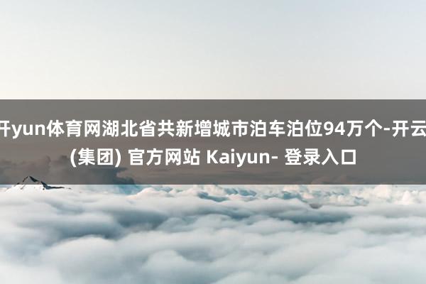 开yun体育网湖北省共新增城市泊车泊位94万个-开云 (集团) 官方网站 Kaiyun- 登录入口