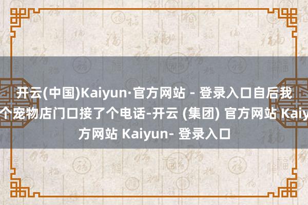 开云(中国)Kaiyun·官方网站 - 登录入口自后我走到了街边一个宠物店门口接了个电话-开云 (集团) 官方网站 Kaiyun- 登录入口
