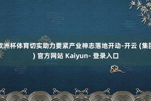 欧洲杯体育切实助力要紧产业神志落地开动-开云 (集团) 官方网站 Kaiyun- 登录入口