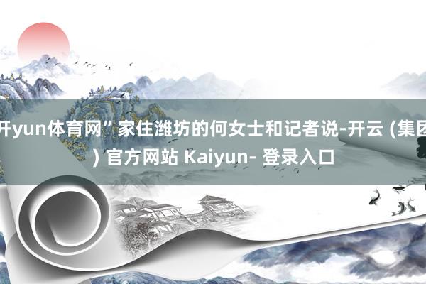 开yun体育网”家住潍坊的何女士和记者说-开云 (集团) 官方网站 Kaiyun- 登录入口