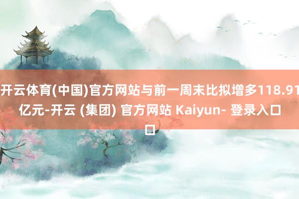 开云体育(中国)官方网站与前一周末比拟增多118.91亿元-开云 (集团) 官方网站 Kaiyun- 登录入口