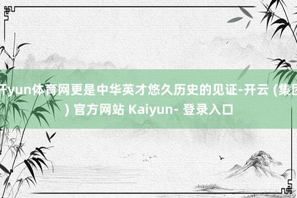 开yun体育网更是中华英才悠久历史的见证-开云 (集团) 官方网站 Kaiyun- 登录入口