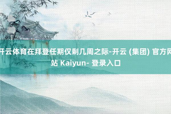 开云体育在拜登任期仅剩几周之际-开云 (集团) 官方网站 Kaiyun- 登录入口