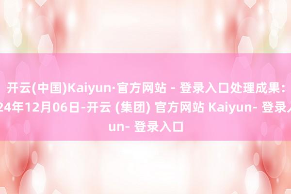 开云(中国)Kaiyun·官方网站 - 登录入口处理成果：2024年12月06日-开云 (集团) 官方网站 Kaiyun- 登录入口