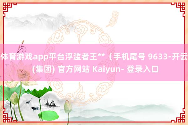 体育游戏app平台浮滥者王**（手机尾号 9633-开云 (集团) 官方网站 Kaiyun- 登录入口