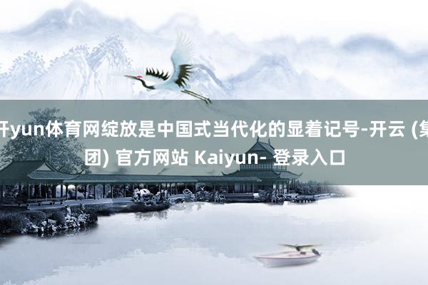 开yun体育网绽放是中国式当代化的显着记号-开云 (集团) 官方网站 Kaiyun- 登录入口